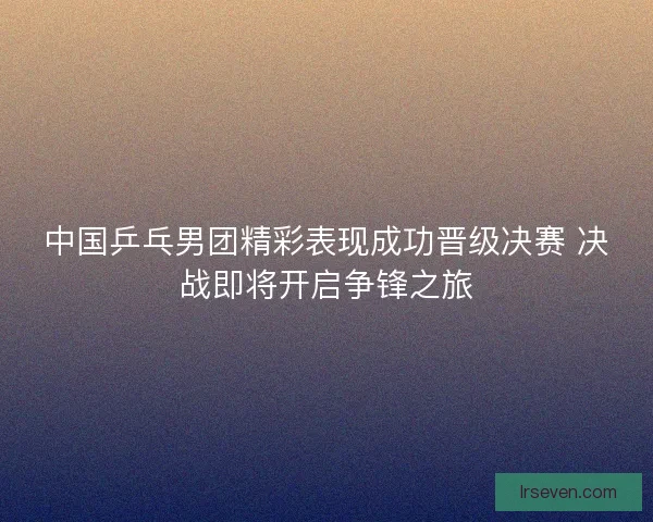 中国乒乓男团精彩表现成功晋级决赛 决战即将开启争锋之旅