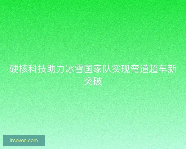 硬核科技助力冰雪国家队实现弯道超车新突破