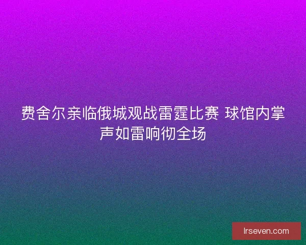 费舍尔亲临俄城观战雷霆比赛 球馆内掌声如雷响彻全场