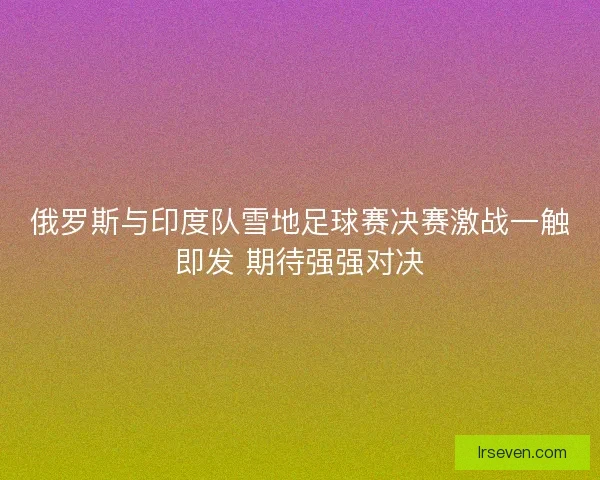 俄罗斯与印度队雪地足球赛决赛激战一触即发 期待强强对决
